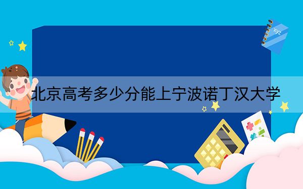 北京高考多少分能上宁波诺丁汉大学？2024年最低录取分数线605分