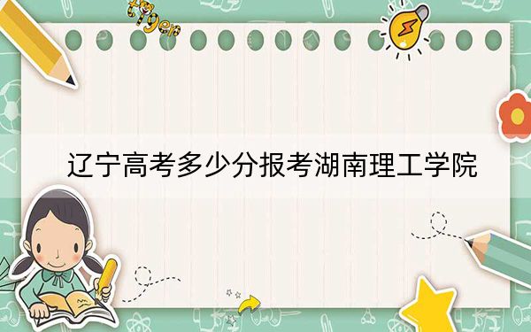 辽宁高考多少分报考湖南理工学院？2024年历史类投档线466分 物理类投档线445分