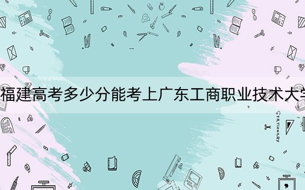 福建高考多少分能考上广东工商职业技术大学？2024年历史类录取分436分 物理类最低459分