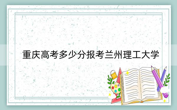 重庆高考多少分报考兰州理工大学？2024年历史类540分 物理类506分