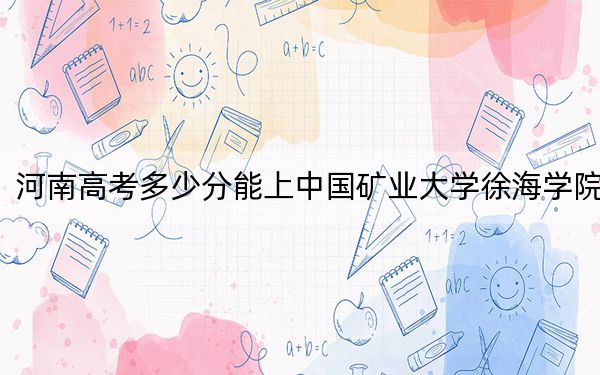 河南高考多少分能上中国矿业大学徐海学院？2024年文科最低467分 理科440分