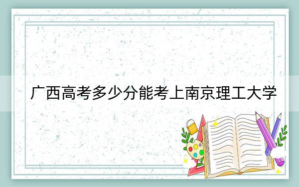广西高考多少分能考上南京理工大学？2024年历史类582分 物理类投档线560分