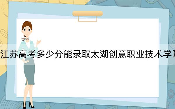 江苏高考多少分能录取太湖创意职业技术学院？附2022-2024年最低录取分数线