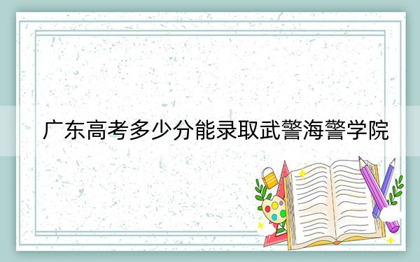 广东高考多少分能录取武警海警学院？2024年历史类589分 物理类录取分572分