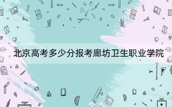 北京高考多少分报考廊坊卫生职业学院？附2022-2024年最低录取分数线