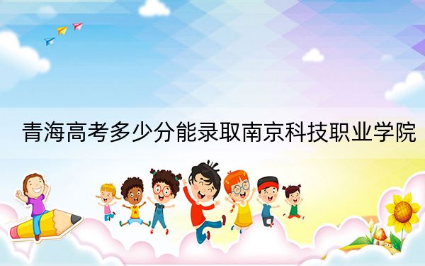 青海高考多少分能录取南京科技职业学院？2024年文科投档线334分 理科投档线296分
