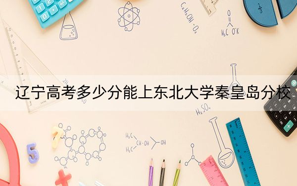 辽宁高考多少分能上东北大学秦皇岛分校？附近三年最低院校投档线