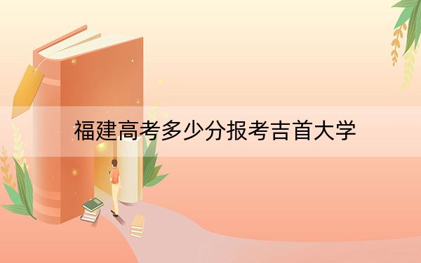 福建高考多少分报考吉首大学？附2022-2024年最低录取分数线