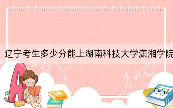 辽宁考生多少分能上湖南科技大学潇湘学院？附近三年最低院校投档线