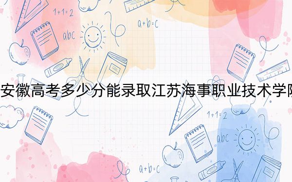 安徽高考多少分能录取江苏海事职业技术学院？2024年历史类投档线417分 物理类投档线435分
