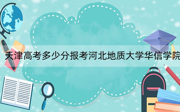 天津高考多少分报考河北地质大学华信学院？附2022-2024年最低录取分数线