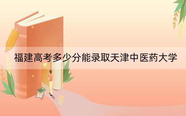 福建高考多少分能录取天津中医药大学？附2022-2024年最低录取分数线