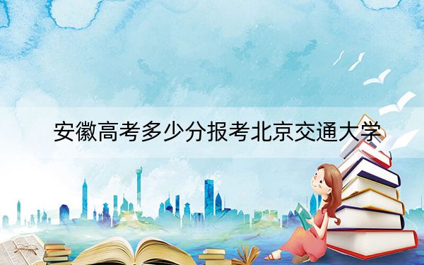 安徽高考多少分报考北京交通大学？2024年历史类最低617分 物理类620分