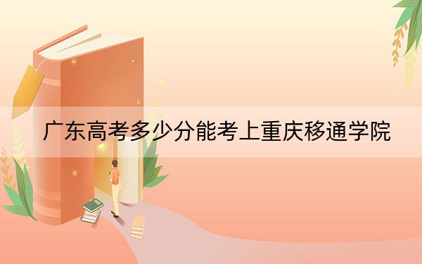广东高考多少分能考上重庆移通学院？2024年历史类483分 物理类488分