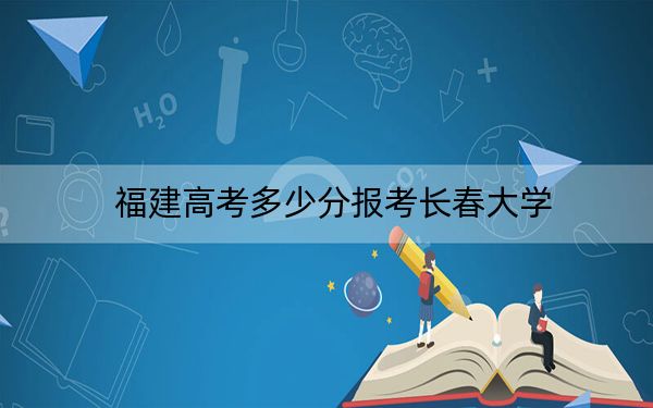 福建高考多少分报考长春大学？附2022-2024年最低录取分数线