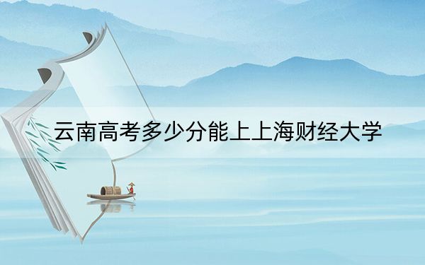 云南高考多少分能上上海财经大学？2024年文科录取分640分 理科录取分604分