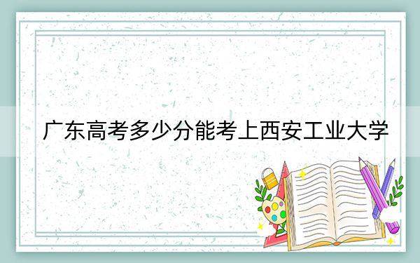 广东高考多少分能考上西安工业大学？2024年历史类投档线533分 物理类投档线551分