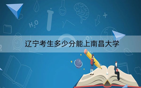 辽宁考生多少分能上南昌大学？附带近三年最低录取分数线