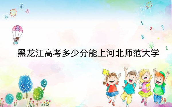 黑龙江高考多少分能上河北师范大学？附近三年最低院校投档线