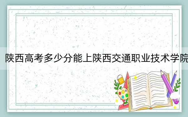 陕西高考多少分能上陕西交通职业技术学院？2024年文科最低395分 理科最低378分