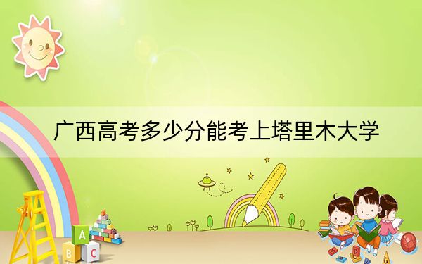 广西高考多少分能考上塔里木大学？附2022-2024年最低录取分数线