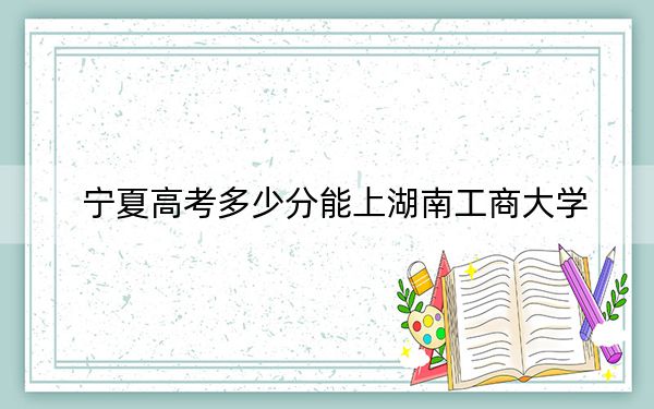 宁夏高考多少分能上湖南工商大学？附2022-2024年院校最低投档线