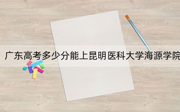广东高考多少分能上昆明医科大学海源学院？附2022-2024年最低录取分数线