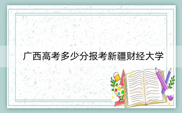 广西高考多少分报考新疆财经大学？附2022-2024年最低录取分数线