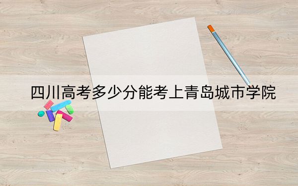 四川高考多少分能考上青岛城市学院？2024年文科最低464分 理科最低470分