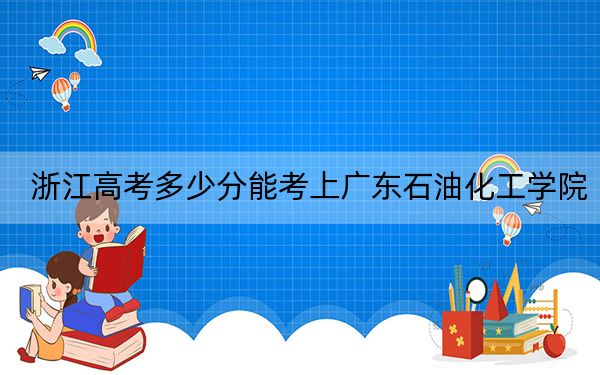 浙江高考多少分能考上广东石油化工学院？2024年综合最低分521分