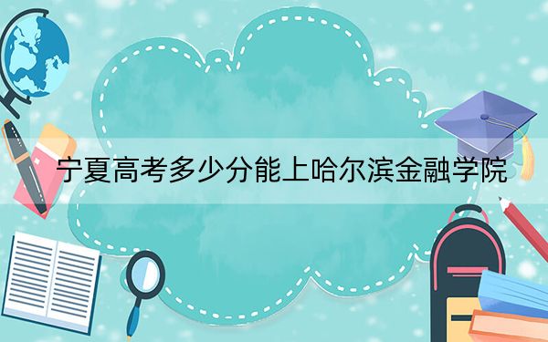 宁夏高考多少分能上哈尔滨金融学院？2024年文科467分 理科417分