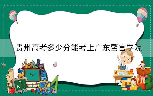 贵州高考多少分能考上广东警官学院？2024年历史类录取分552分 物理类最低529分