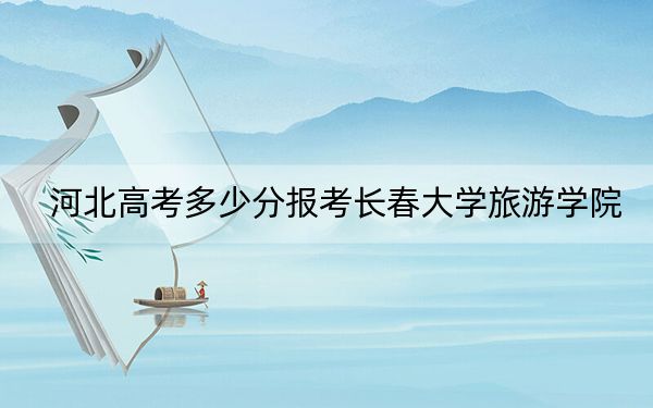 河北高考多少分报考长春大学旅游学院？附2022-2024年最低录取分数线