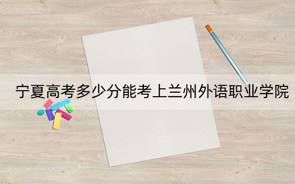 宁夏高考多少分能考上兰州外语职业学院？附2022-2024年最低录取分数线