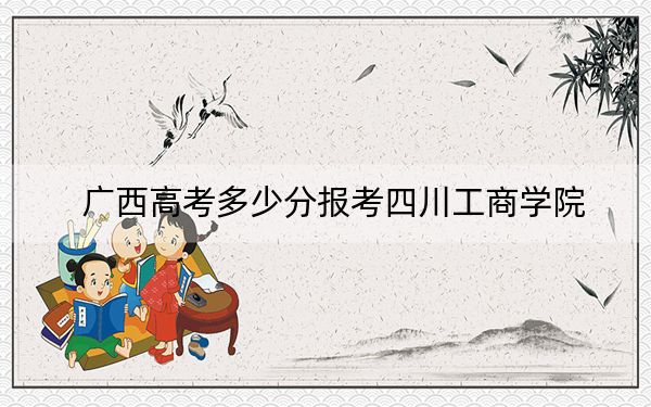 广西高考多少分报考四川工商学院？2024年历史类最低439分 物理类407分