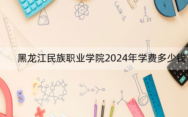 黑龙江民族职业学院2024年学费多少钱?每年6000元(各专业收费标准)