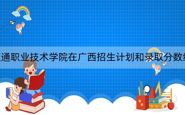 广西交通职业技术学院在广西招生计划和录取分数线是多少?2025广西考生参考