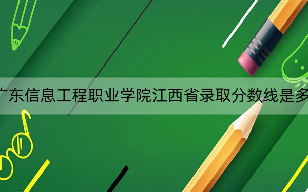 广东信息工程职业学院江西省录取分数线是多少?2025年江西考生参考
