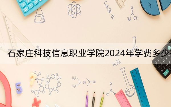 石家庄科技信息职业学院2024年学费多少钱?每年11000元到12600元(各专业收费标准)