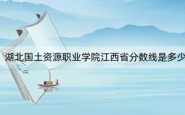 湖北国土资源职业学院江西省分数线是多少?2025年江西考生参考