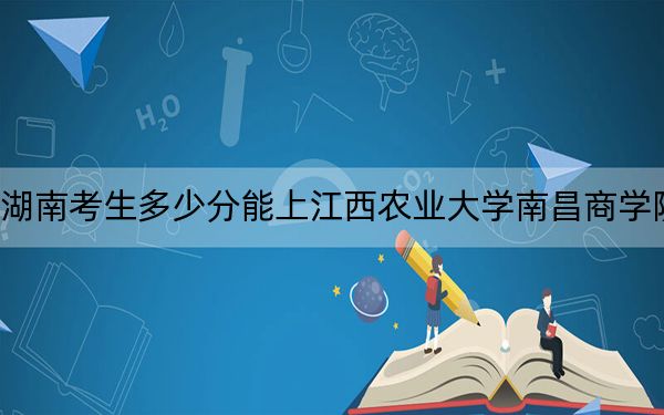 湖南考生多少分能上江西农业大学南昌商学院?附近三年最低院校投档线