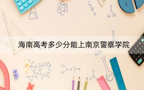 海南高考多少分能上南京警察学院？附2022-2024年最低录取分数线