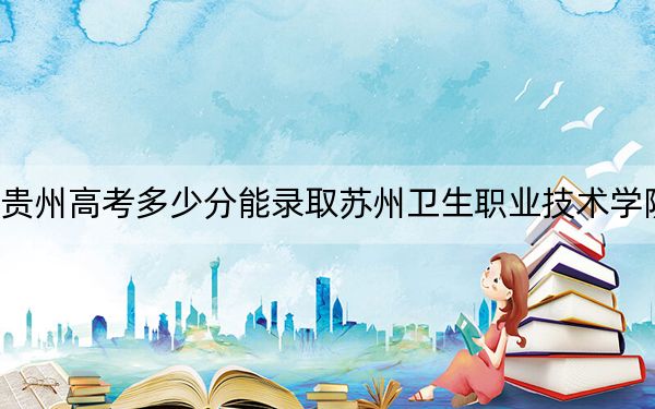 贵州高考多少分能录取苏州卫生职业技术学院？附2022-2024年最低录取分数线