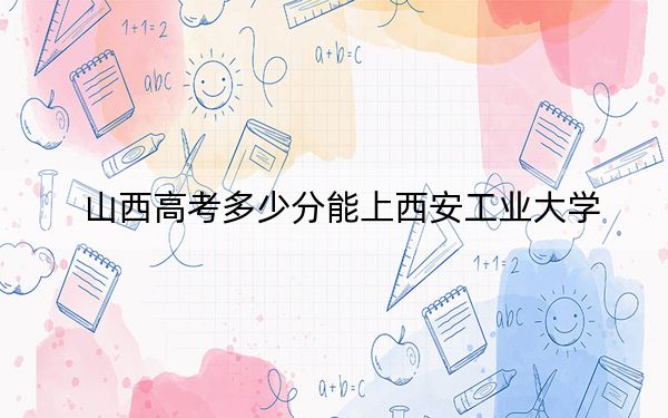 山西高考多少分能上西安工业大学？2024年文科录取分530分 理科508分