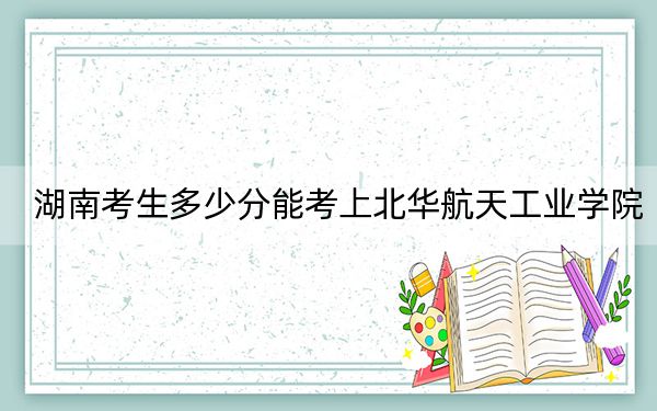 湖南考生多少分能考上北华航天工业学院？附近三年最低院校投档线