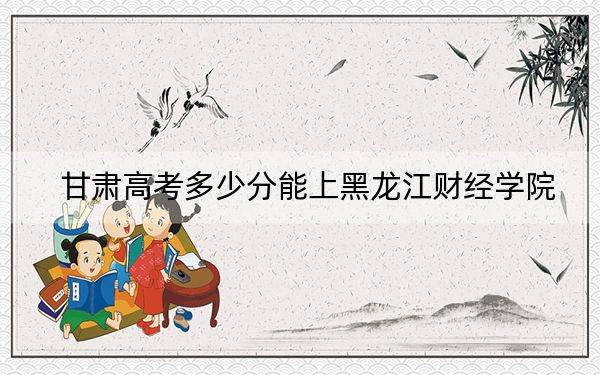 甘肃高考多少分能上黑龙江财经学院?2024年历史类最低426分 物理类372分