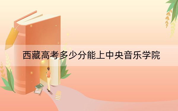 西藏高考多少分能上中央音乐学院?附2022-2024年最低录取分数线