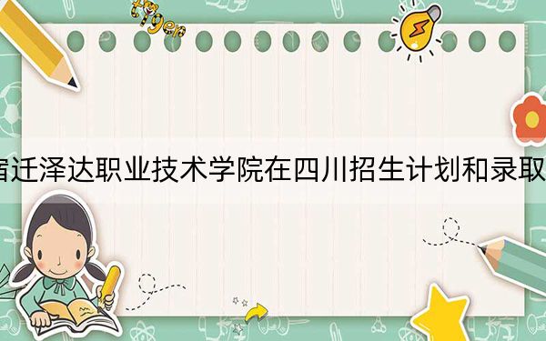 2024年宿迁泽达职业技术学院在四川招生计划和录取分数线是多少？四川考生2025年参考