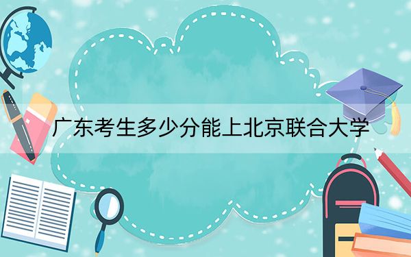 广东考生多少分能上北京联合大学？附近三年最低院校投档线