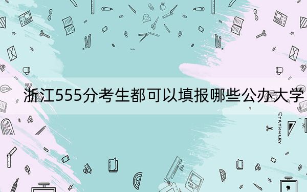 浙江555分考生都可以填报哪些公办大学？（附带2022-2024年555录取大学名单）